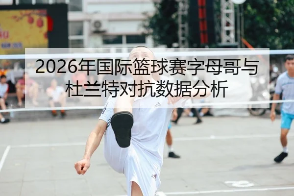2026年国际篮球赛字母哥与杜兰特对抗数据分析