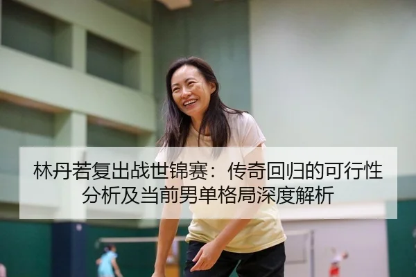 林丹若复出战世锦赛：传奇回归的可行性分析及当前男单格局深度解析