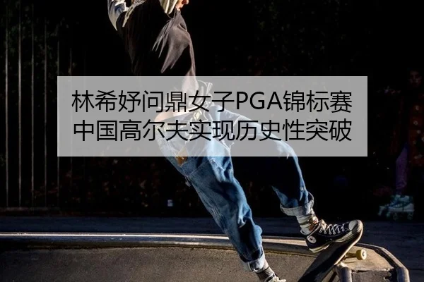林希妤问鼎女子PGA锦标赛 中国高尔夫实现历史性突破