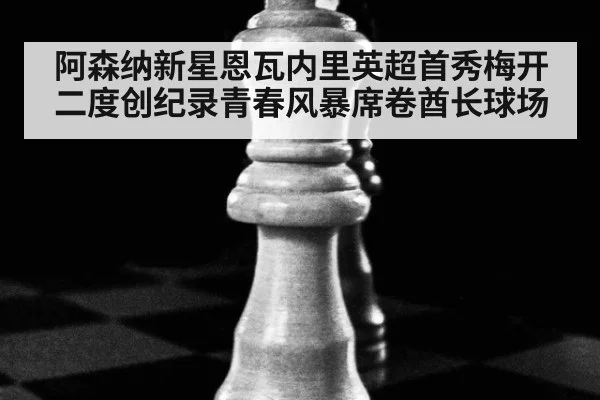 阿森纳新星恩瓦内里英超首秀梅开二度创纪录青春风暴席卷酋长球场